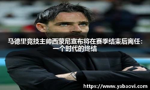 马德里竞技主帅西蒙尼宣布将在赛季结束后离任：一个时代的终结