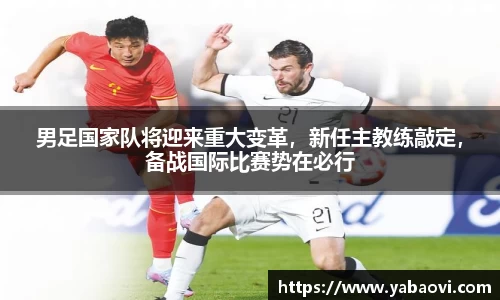 男足国家队将迎来重大变革，新任主教练敲定，备战国际比赛势在必行